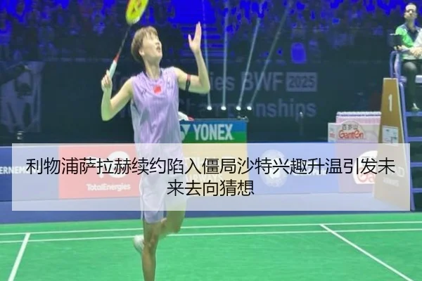 利物浦萨拉赫续约陷入僵局沙特兴趣升温引发未来去向猜想