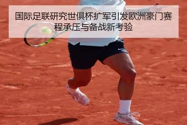 国际足联研究世俱杯扩军引发欧洲豪门赛程承压与备战新考验