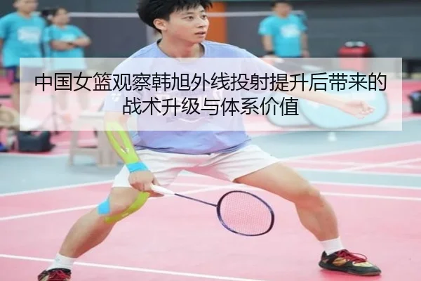 中国女篮观察韩旭外线投射提升后带来的战术升级与体系价值
